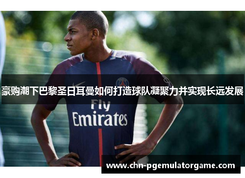 豪购潮下巴黎圣日耳曼如何打造球队凝聚力并实现长远发展