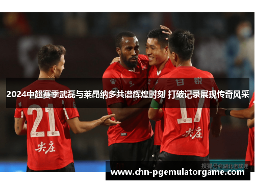 2024中超赛季武磊与莱昂纳多共谱辉煌时刻 打破记录展现传奇风采