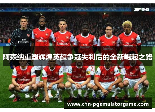 阿森纳重塑辉煌英超争冠失利后的全新崛起之路