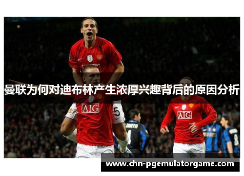 曼联为何对迪布林产生浓厚兴趣背后的原因分析