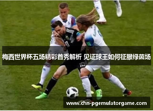 梅西世界杯五场精彩首秀解析 见证球王如何征服绿茵场