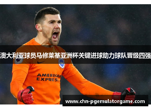 澳大利亚球员马修莱基亚洲杯关键进球助力球队晋级四强 澳大利亚球员马修莱基亚洲杯关键进球助力球队晋级四强