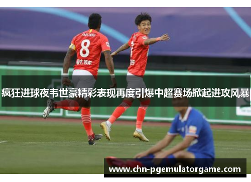 疯狂进球夜韦世豪精彩表现再度引爆中超赛场掀起进攻风暴