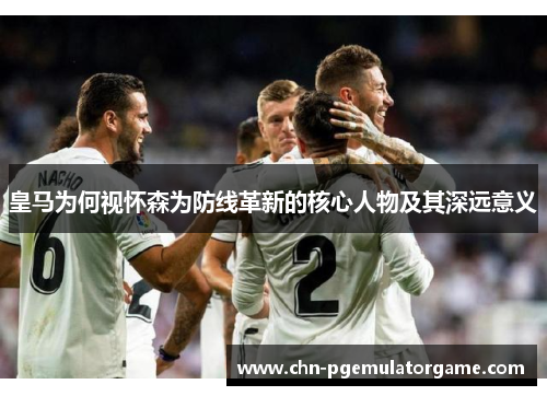 皇马为何视怀森为防线革新的核心人物及其深远意义