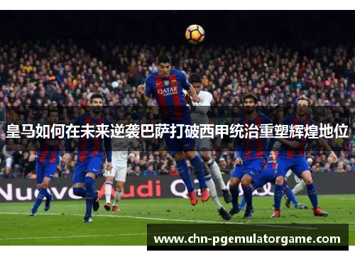 皇马如何在未来逆袭巴萨打破西甲统治重塑辉煌地位
