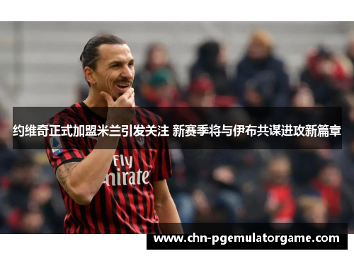 约维奇正式加盟米兰引发关注 新赛季将与伊布共谋进攻新篇章