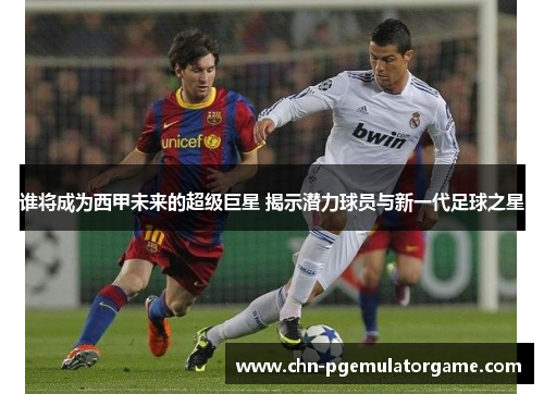 谁将成为西甲未来的超级巨星 揭示潜力球员与新一代足球之星