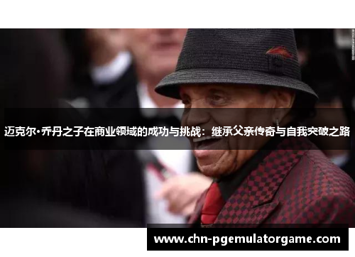 迈克尔·乔丹之子在商业领域的成功与挑战：继承父亲传奇与自我突破之路