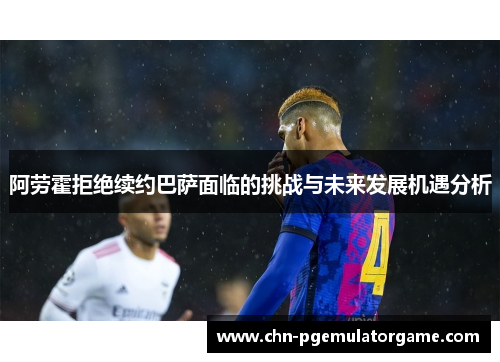 阿劳霍拒绝续约巴萨面临的挑战与未来发展机遇分析